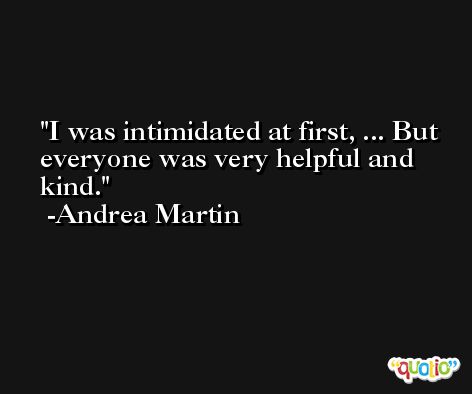 I was intimidated at first, ... But everyone was very helpful and kind. -Andrea Martin