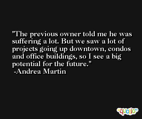The previous owner told me he was suffering a lot. But we saw a lot of projects going up downtown, condos and office buildings, so I see a big potential for the future. -Andrea Martin