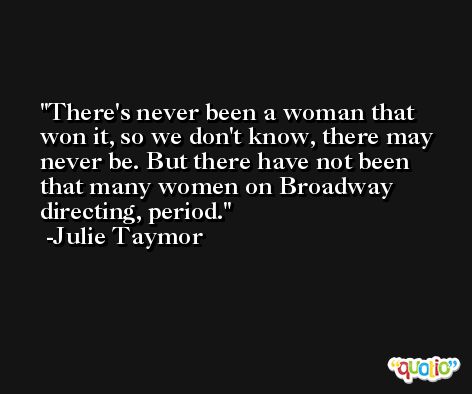 There's never been a woman that won it, so we don't know, there may never be. But there have not been that many women on Broadway directing, period. -Julie Taymor