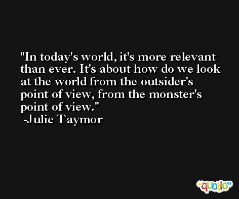 In today's world, it's more relevant than ever. It's about how do we look at the world from the outsider's point of view, from the monster's point of view. -Julie Taymor