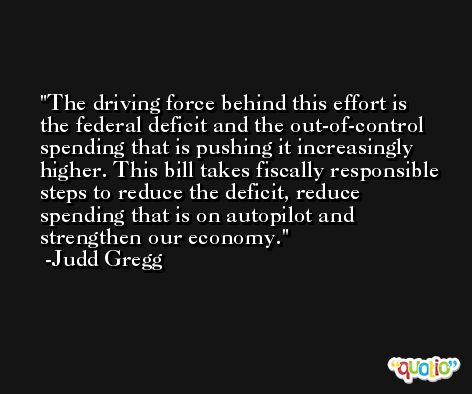 The driving force behind this effort is the federal deficit and the out-of-control spending that is pushing it increasingly higher. This bill takes fiscally responsible steps to reduce the deficit, reduce spending that is on autopilot and strengthen our economy. -Judd Gregg