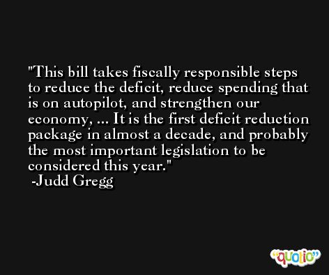 This bill takes fiscally responsible steps to reduce the deficit, reduce spending that is on autopilot, and strengthen our economy, ... It is the first deficit reduction package in almost a decade, and probably the most important legislation to be considered this year. -Judd Gregg