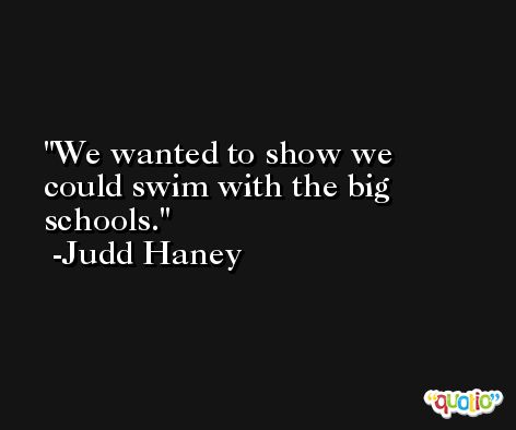 We wanted to show we could swim with the big schools. -Judd Haney