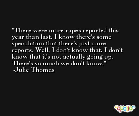 There were more rapes reported this year than last. I know there's some speculation that there's just more reports. Well, I don't know that. I don't know that it's not actually going up. There's so much we don't know. -Julie Thomas