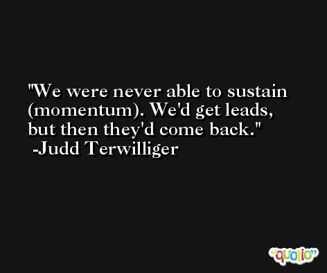 We were never able to sustain (momentum). We'd get leads, but then they'd come back. -Judd Terwilliger