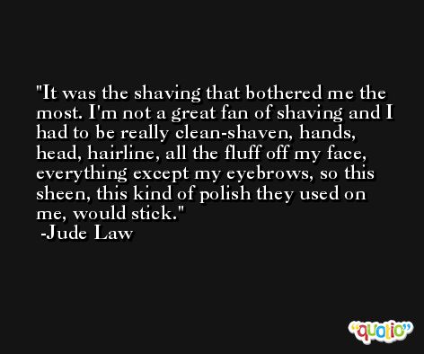 It was the shaving that bothered me the most. I'm not a great fan of shaving and I had to be really clean-shaven, hands, head, hairline, all the fluff off my face, everything except my eyebrows, so this sheen, this kind of polish they used on me, would stick. -Jude Law
