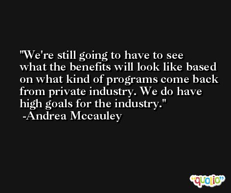 We're still going to have to see what the benefits will look like based on what kind of programs come back from private industry. We do have high goals for the industry. -Andrea Mccauley