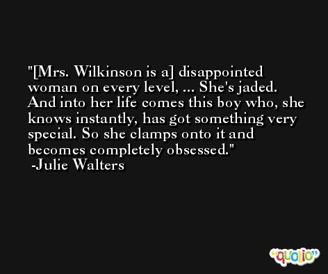 [Mrs. Wilkinson is a] disappointed woman on every level, ... She's jaded. And into her life comes this boy who, she knows instantly, has got something very special. So she clamps onto it and becomes completely obsessed. -Julie Walters