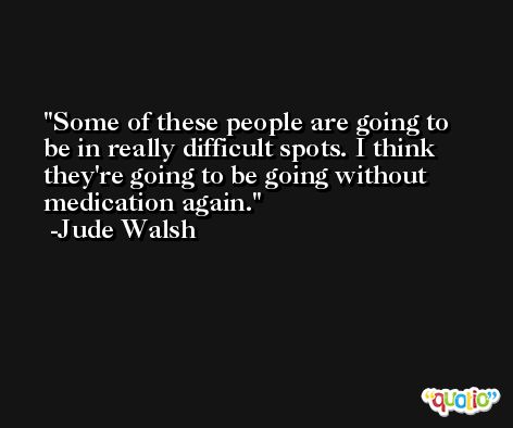 Some of these people are going to be in really difficult spots. I think they're going to be going without medication again. -Jude Walsh