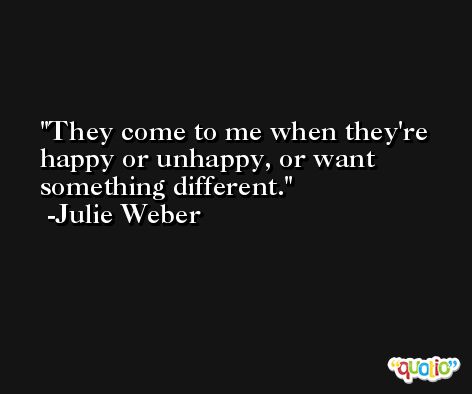 They come to me when they're happy or unhappy, or want something different. -Julie Weber