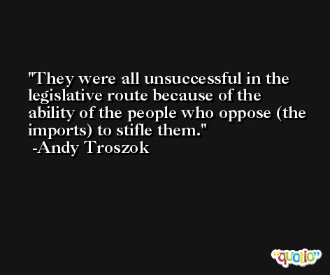 They were all unsuccessful in the legislative route because of the ability of the people who oppose (the imports) to stifle them. -Andy Troszok