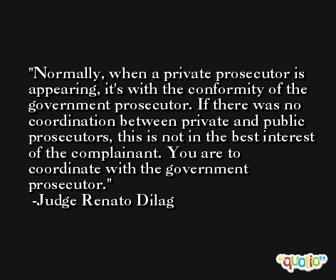 Normally, when a private prosecutor is appearing, it's with the conformity of the government prosecutor. If there was no coordination between private and public prosecutors, this is not in the best interest of the complainant. You are to coordinate with the government prosecutor. -Judge Renato Dilag