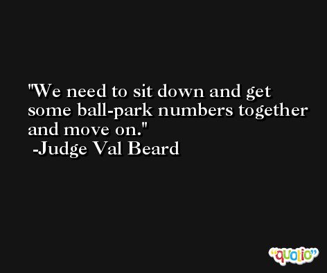 We need to sit down and get some ball-park numbers together and move on. -Judge Val Beard