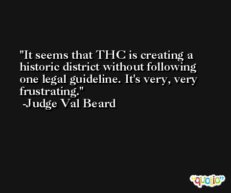 It seems that THC is creating a historic district without following one legal guideline. It's very, very frustrating. -Judge Val Beard