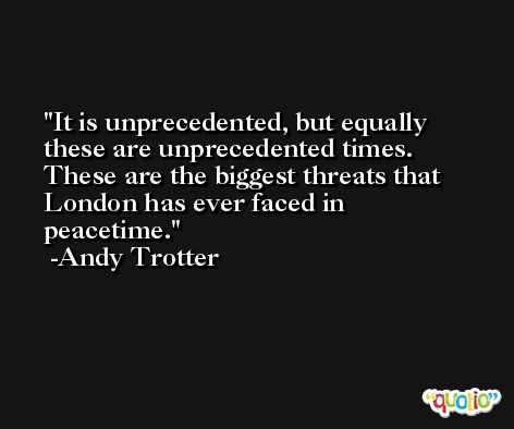 It is unprecedented, but equally these are unprecedented times. These are the biggest threats that London has ever faced in peacetime. -Andy Trotter