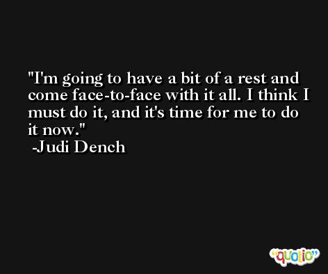 I'm going to have a bit of a rest and come face-to-face with it all. I think I must do it, and it's time for me to do it now. -Judi Dench