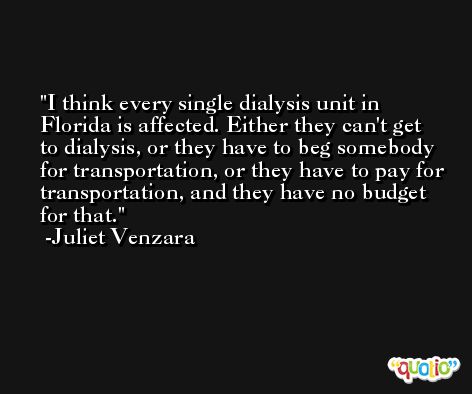I think every single dialysis unit in Florida is affected. Either they can't get to dialysis, or they have to beg somebody for transportation, or they have to pay for transportation, and they have no budget for that. -Juliet Venzara