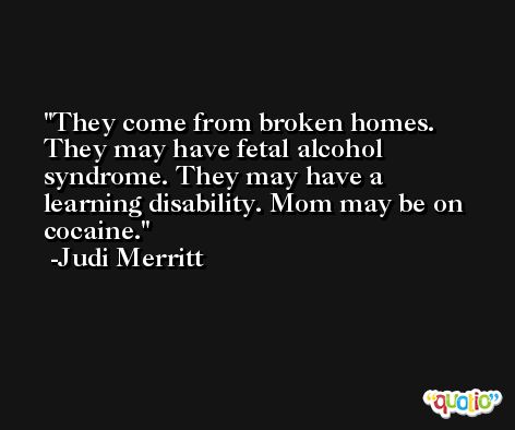 They come from broken homes. They may have fetal alcohol syndrome. They may have a learning disability. Mom may be on cocaine. -Judi Merritt