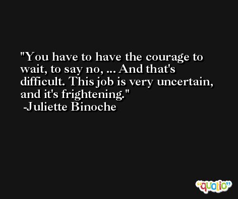You have to have the courage to wait, to say no, ... And that's difficult. This job is very uncertain, and it's frightening. -Juliette Binoche