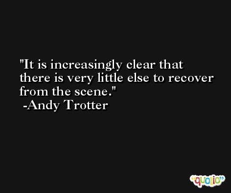 It is increasingly clear that there is very little else to recover from the scene. -Andy Trotter