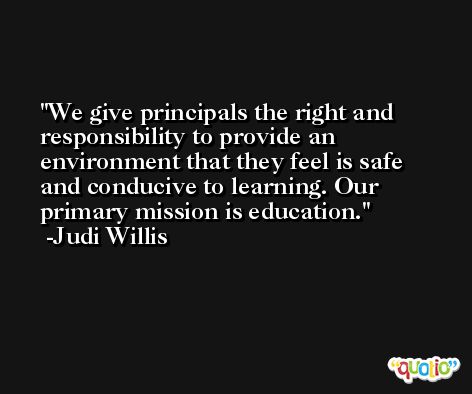 We give principals the right and responsibility to provide an environment that they feel is safe and conducive to learning. Our primary mission is education. -Judi Willis