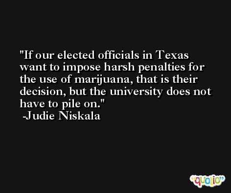 If our elected officials in Texas want to impose harsh penalties for the use of marijuana, that is their decision, but the university does not have to pile on. -Judie Niskala
