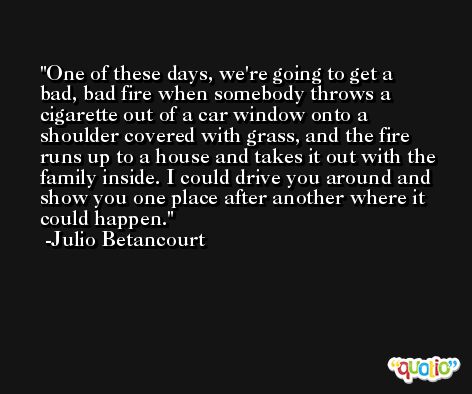 One of these days, we're going to get a bad, bad fire when somebody throws a cigarette out of a car window onto a shoulder covered with grass, and the fire runs up to a house and takes it out with the family inside. I could drive you around and show you one place after another where it could happen. -Julio Betancourt