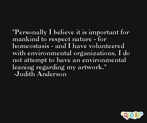 Personally I believe it is important for mankind to respect nature - for homeostasis - and I have volunteered with environmental organizations, I do not attempt to have an environmental leaning regarding my artwork. -Judith Anderson