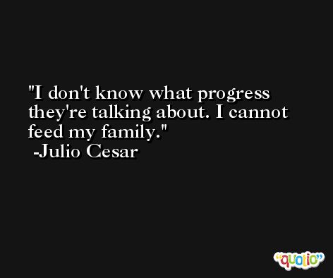 I don't know what progress they're talking about. I cannot feed my family. -Julio Cesar