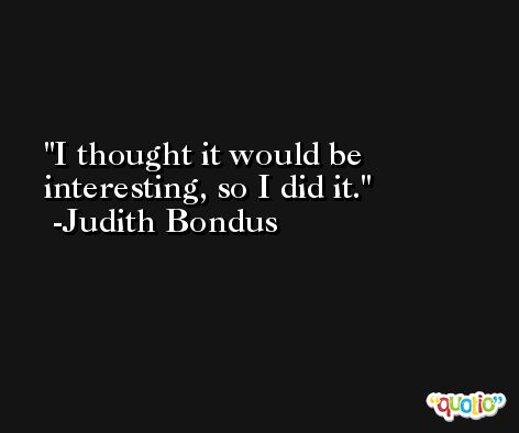 I thought it would be interesting, so I did it. -Judith Bondus