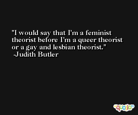 I would say that I'm a feminist theorist before I'm a queer theorist or a gay and lesbian theorist. -Judith Butler