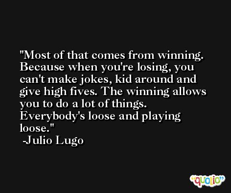 Most of that comes from winning. Because when you're losing, you can't make jokes, kid around and give high fives. The winning allows you to do a lot of things. Everybody's loose and playing loose. -Julio Lugo