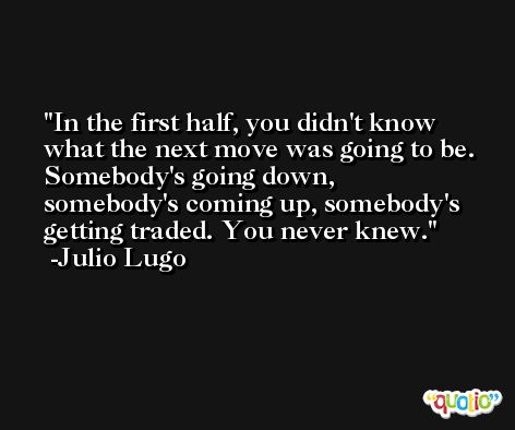 In the first half, you didn't know what the next move was going to be. Somebody's going down, somebody's coming up, somebody's getting traded. You never knew. -Julio Lugo