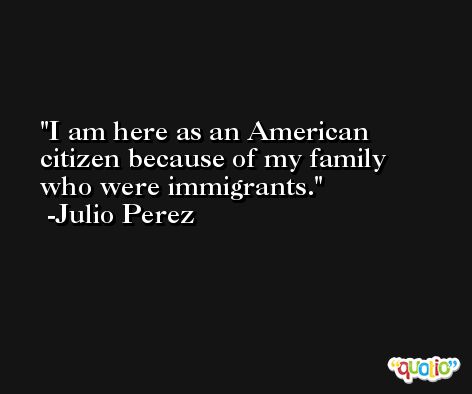 I am here as an American citizen because of my family who were immigrants. -Julio Perez