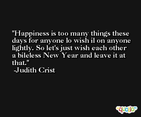Happiness is too many things these days for anyone lo wish il on anyone lightly. So let's just wish each other a bileless New Year and leave it at that. -Judith Crist