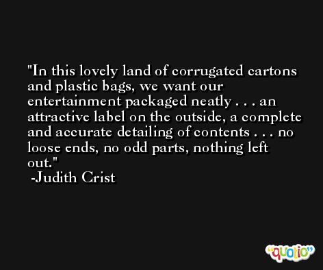 In this lovely land of corrugated cartons and plastic bags, we want our entertainment packaged neatly . . . an attractive label on the outside, a complete and accurate detailing of contents . . . no loose ends, no odd parts, nothing left out. -Judith Crist