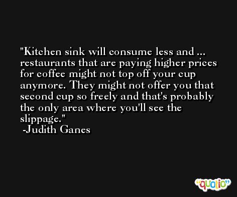 Kitchen sink will consume less and ... restaurants that are paying higher prices for coffee might not top off your cup anymore. They might not offer you that second cup so freely and that's probably the only area where you'll see the slippage. -Judith Ganes