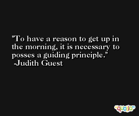 To have a reason to get up in the morning, it is necessary to posses a guiding principle. -Judith Guest