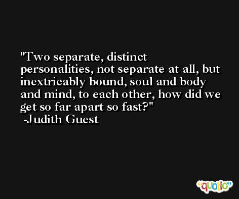 Two separate, distinct personalities, not separate at all, but inextricably bound, soul and body and mind, to each other, how did we get so far apart so fast? -Judith Guest