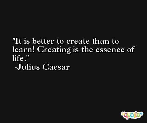 It is better to create than to learn! Creating is the essence of life. -Julius Caesar