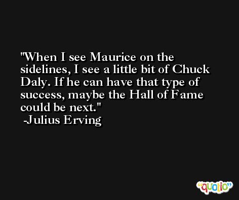 When I see Maurice on the sidelines, I see a little bit of Chuck Daly. If he can have that type of success, maybe the Hall of Fame could be next. -Julius Erving