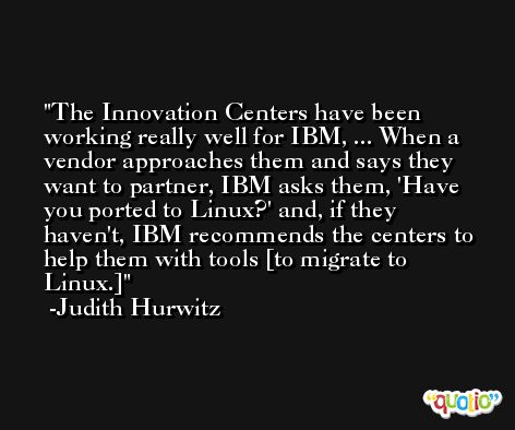 The Innovation Centers have been working really well for IBM, ... When a vendor approaches them and says they want to partner, IBM asks them, 'Have you ported to Linux?' and, if they haven't, IBM recommends the centers to help them with tools [to migrate to Linux.] -Judith Hurwitz
