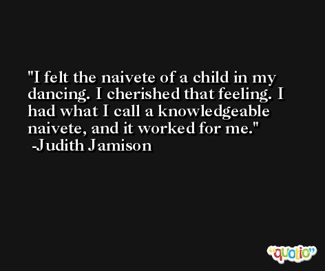 I felt the naivete of a child in my dancing. I cherished that feeling. I had what I call a knowledgeable naivete, and it worked for me. -Judith Jamison