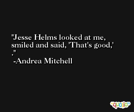 Jesse Helms looked at me, smiled and said, 'That's good,' . -Andrea Mitchell
