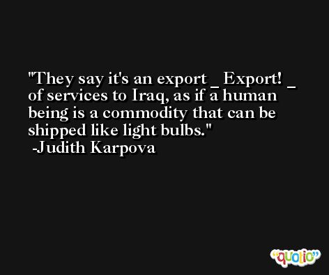 They say it's an export _ Export! _ of services to Iraq, as if a human being is a commodity that can be shipped like light bulbs. -Judith Karpova