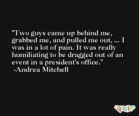 Two guys came up behind me, grabbed me, and pulled me out, ... I was in a lot of pain. It was really humiliating to be dragged out of an event in a president's office. -Andrea Mitchell