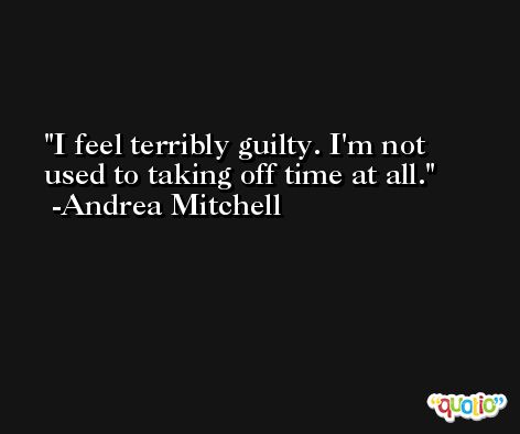I feel terribly guilty. I'm not used to taking off time at all. -Andrea Mitchell