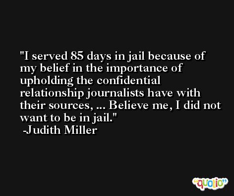 I served 85 days in jail because of my belief in the importance of upholding the confidential relationship journalists have with their sources, ... Believe me, I did not want to be in jail. -Judith Miller