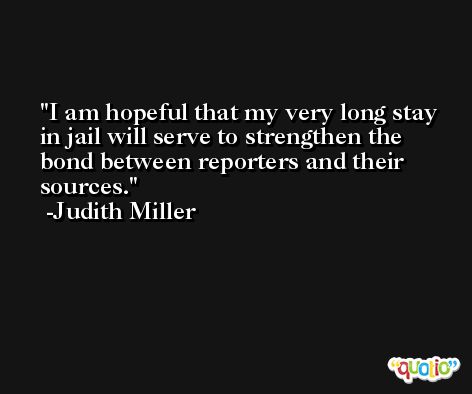 I am hopeful that my very long stay in jail will serve to strengthen the bond between reporters and their sources. -Judith Miller