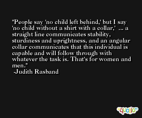 People say 'no child left behind,' but I say 'no child without a shirt with a collar,'  ... a straight line communicates stability, sturdiness and uprightness, and an angular collar communicates that this individual is capable and will follow through with whatever the task is. That's for women and men. -Judith Rasband